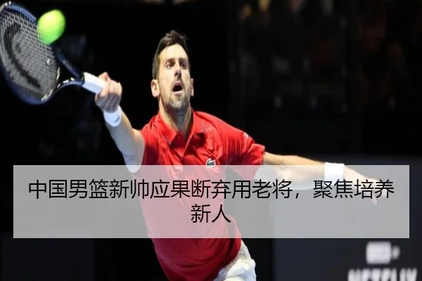 中国男篮新帅应果断弃用老将，聚焦培养新人